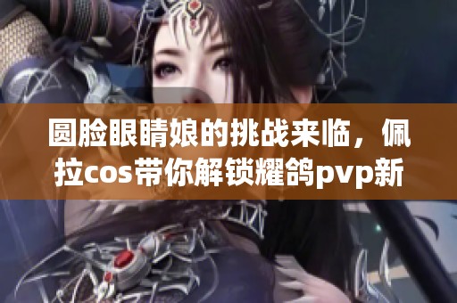 圆脸眼睛娘的挑战来临，佩拉cos带你解锁耀鸽pvp新玩法