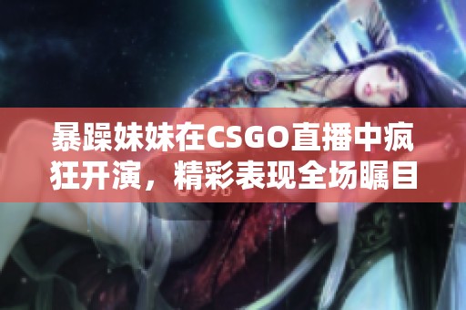 暴躁妹妹在CSGO直播中疯狂开演，精彩表现全场瞩目