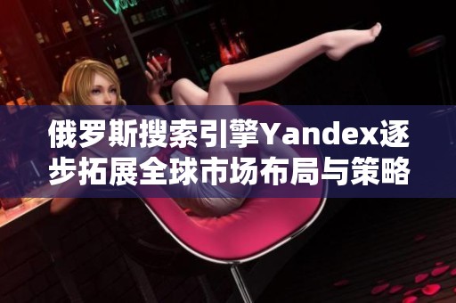 俄罗斯搜索引擎Yandex逐步拓展全球市场布局与策略