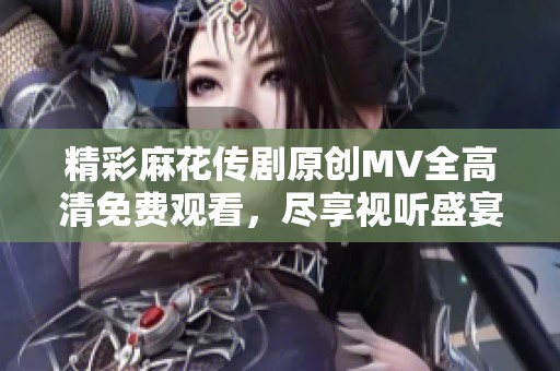 精彩麻花传剧原创MV全高清免费观看，尽享视听盛宴