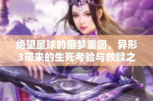 绝望星球的噩梦重回，异形3带来的生死考验与救赎之路