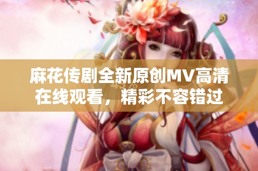 麻花传剧全新原创MV高清在线观看，精彩不容错过