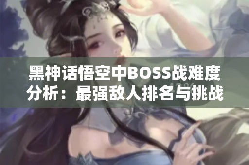 黑神话悟空中BOSS战难度分析：最强敌人排名与挑战秘籍