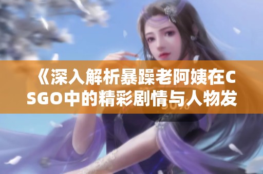 《深入解析暴躁老阿姨在CSGO中的精彩剧情与人物发展》