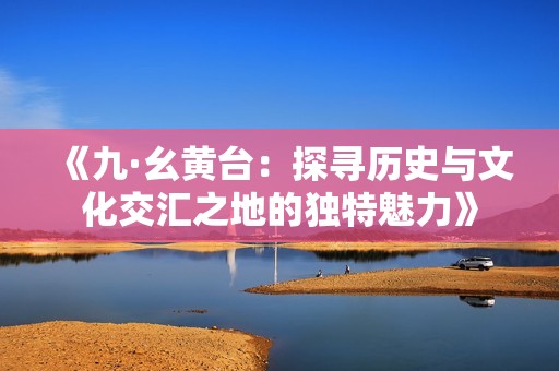 《九·幺黄台：探寻历史与文化交汇之地的独特魅力》