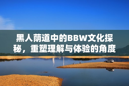 黑人荫道中的BBW文化探秘，重塑理解与体验的角度