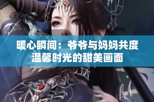 暖心瞬间：爷爷与妈妈共度温馨时光的甜美画面