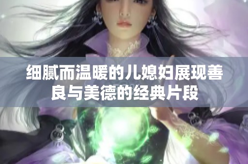 细腻而温暖的儿媳妇展现善良与美德的经典片段