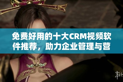 免费好用的十大CRM视频软件推荐，助力企业管理与营销