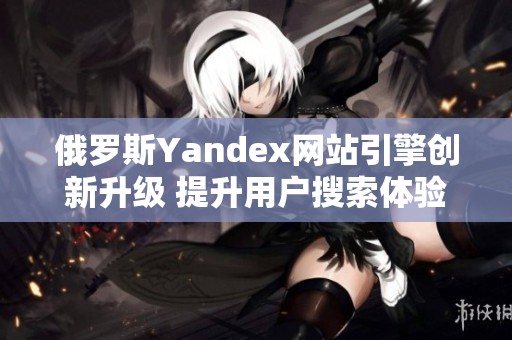 俄罗斯Yandex网站引擎创新升级 提升用户搜索体验