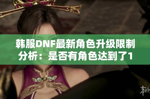 韩服DNF最新角色升级限制分析：是否有角色达到了100级