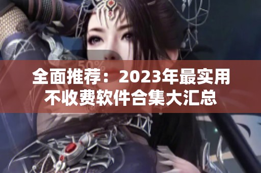 全面推荐：2023年最实用不收费软件合集大汇总