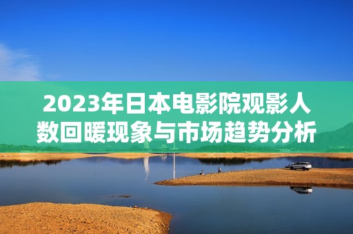 2023年日本电影院观影人数回暖现象与市场趋势分析