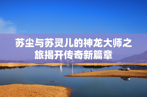 苏尘与苏灵儿的神龙大师之旅揭开传奇新篇章