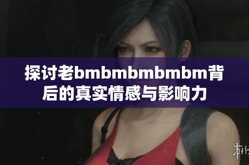 探讨老bmbmbmbmbm背后的真实情感与影响力