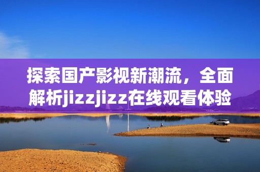 探索国产影视新潮流，全面解析jizzjizz在线观看体验