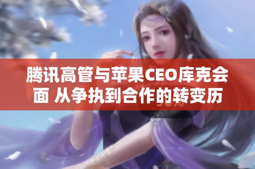 腾讯高管与苹果CEO库克会面 从争执到合作的转变历程