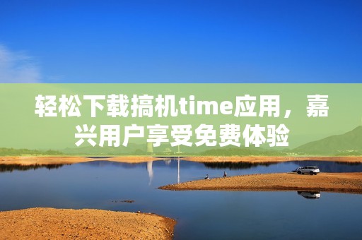 轻松下载搞机time应用，嘉兴用户享受免费体验