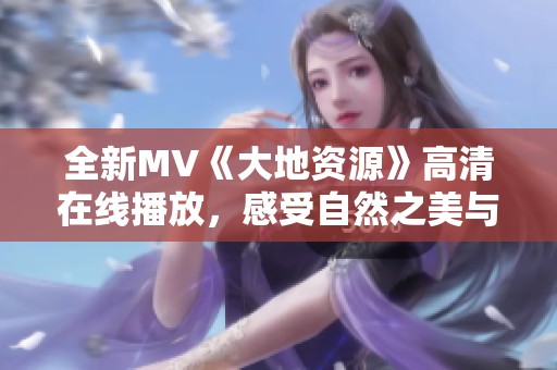 全新MV《大地资源》高清在线播放，感受自然之美与音乐交融