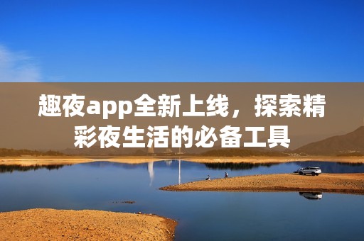 趣夜app全新上线，探索精彩夜生活的必备工具