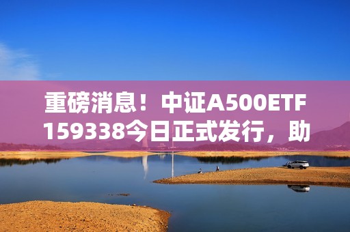 重磅消息！中证A500ETF159338今日正式发行，助力A股投资新机遇