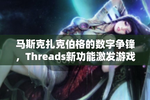 马斯克扎克伯格的数字争锋，Threads新功能激发游戏玩家热议与讨论