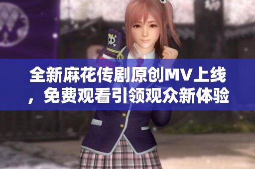 全新麻花传剧原创MV上线，免费观看引领观众新体验