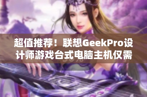 超值推荐！联想GeekPro设计师游戏台式电脑主机仅需5500元