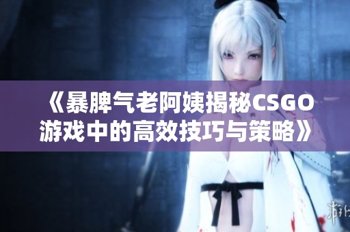 《暴脾气老阿姨揭秘CSGO游戏中的高效技巧与策略》