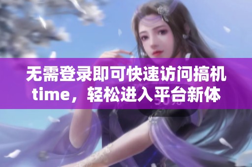 无需登录即可快速访问搞机time，轻松进入平台新体验