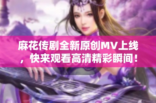 麻花传剧全新原创MV上线，快来观看高清精彩瞬间！