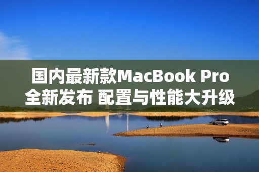 国内最新款MacBook Pro全新发布 配置与性能大升级