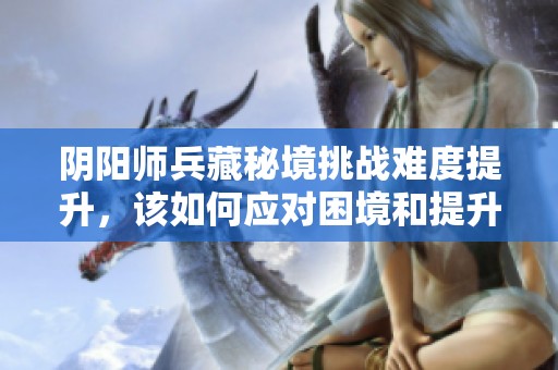 阴阳师兵藏秘境挑战难度提升，该如何应对困境和提升战力