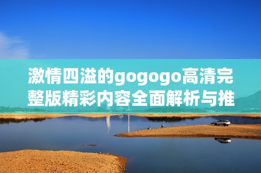 激情四溢的gogogo高清完整版精彩内容全面解析与推荐