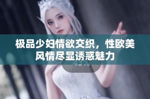 极品少妇情欲交织，性欧美风情尽显诱惑魅力