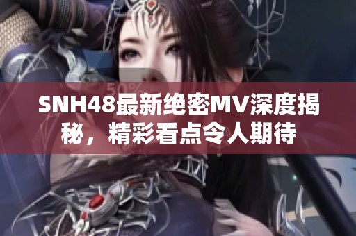 SNH48最新绝密MV深度揭秘，精彩看点令人期待