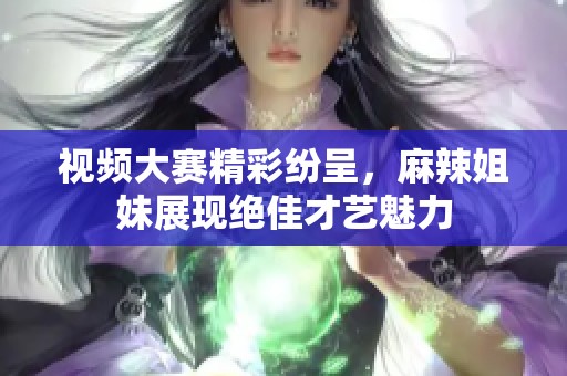 视频大赛精彩纷呈，麻辣姐妹展现绝佳才艺魅力