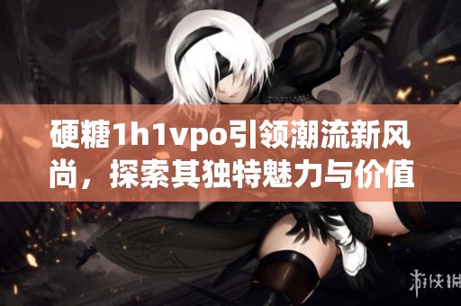 硬糖1h1vpo引领潮流新风尚，探索其独特魅力与价值