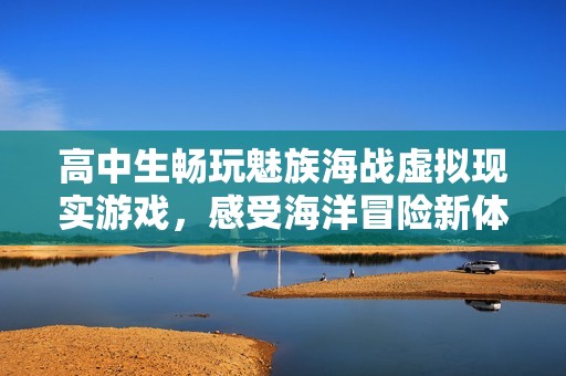 高中生畅玩魅族海战虚拟现实游戏，感受海洋冒险新体验