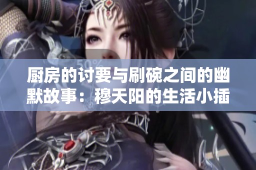 厨房的讨要与刷碗之间的幽默故事：穆天阳的生活小插曲