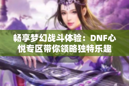 畅享梦幻战斗体验：DNF心悦专区带你领略独特乐趣