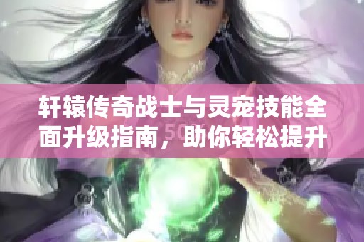 轩辕传奇战士与灵宠技能全面升级指南，助你轻松提升战斗力