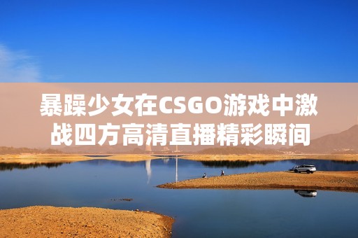 暴躁少女在CSGO游戏中激战四方高清直播精彩瞬间