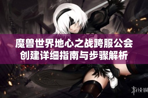 魔兽世界地心之战跨服公会创建详细指南与步骤解析