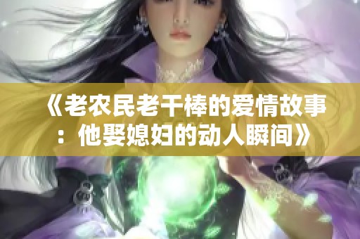 《老农民老干棒的爱情故事：他娶媳妇的动人瞬间》