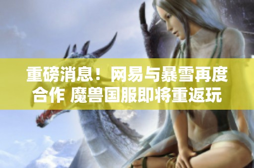 重磅消息！网易与暴雪再度合作 魔兽国服即将重返玩家视野