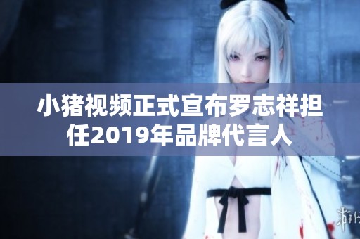 小猪视频正式宣布罗志祥担任2019年品牌代言人