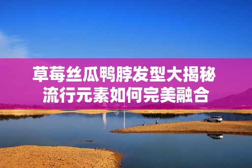 草莓丝瓜鸭脖发型大揭秘 流行元素如何完美融合