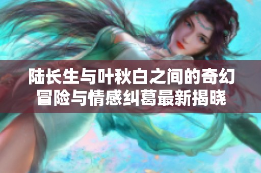 陆长生与叶秋白之间的奇幻冒险与情感纠葛最新揭晓