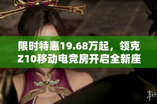 限时特惠19.68万起，领克Z10移动电竞房开启全新座舱体验